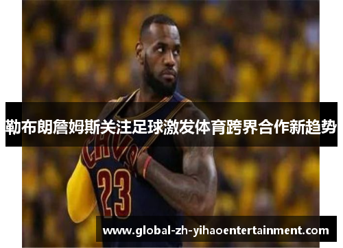勒布朗詹姆斯关注足球激发体育跨界合作新趋势